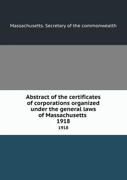 Обложка книги Abstract of the certificates of corporations organized under the general laws of Massachusetts . 1918, Massachusetts. Secretary of the commonwealth