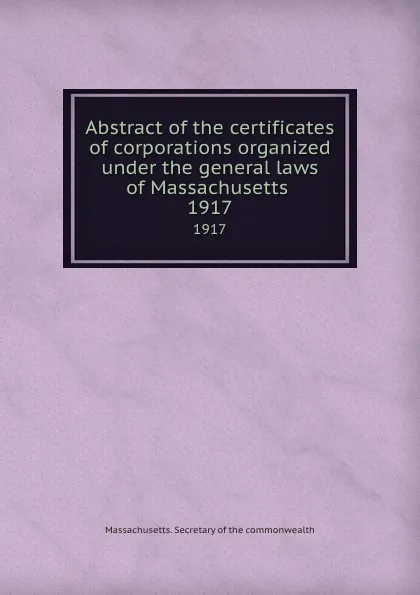 Обложка книги Abstract of the certificates of corporations organized under the general laws of Massachusetts . 1917, Massachusetts. Secretary of the commonwealth