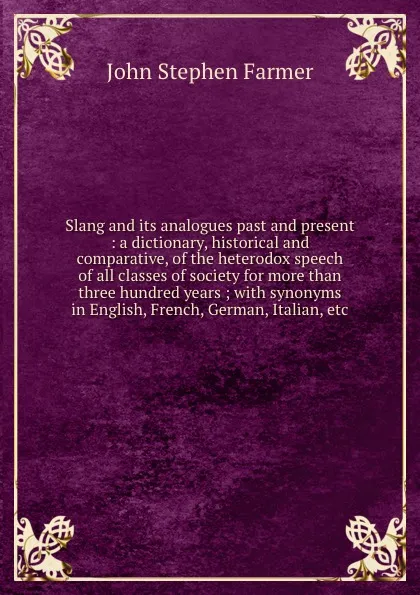 Обложка книги Slang and its analogues past and present : a dictionary, historical and comparative, of the heterodox speech of all classes of society for more than three hundred years ; with synonyms in English, French, German, Italian, etc., Farmer John Stephen