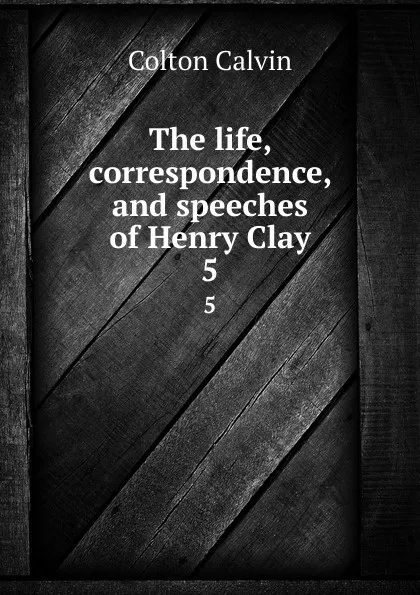 Обложка книги The life, correspondence, and speeches of Henry Clay. 5, Calvin Colton