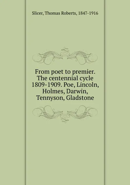 Обложка книги From poet to premier. The centennial cycle 1809-1909. Poe, Lincoln, Holmes, Darwin, Tennyson, Gladstone, Thomas Roberts Slicer