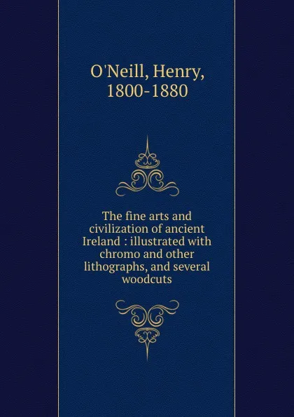 Обложка книги The fine arts and civilization of ancient Ireland : illustrated with chromo and other lithographs, and several woodcuts, Henry O'Neill