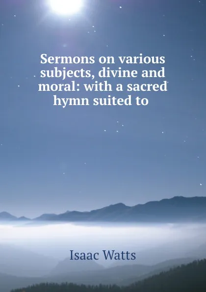 Обложка книги Sermons on various subjects, divine and moral: with a sacred hymn suited to ., Isaac Watts