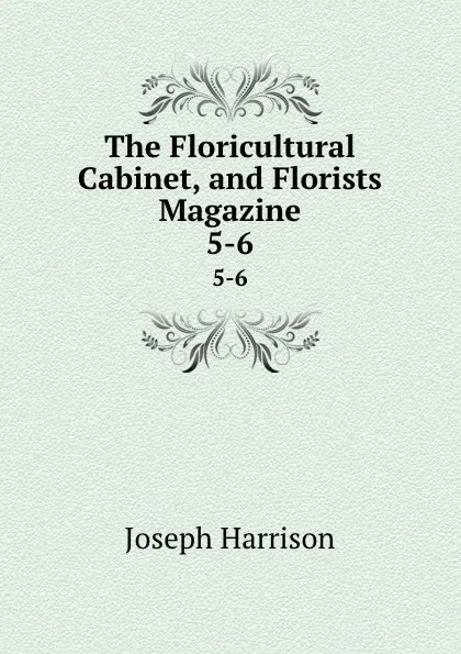 Обложка книги The Floricultural Cabinet, and Florists Magazine. 5-6, Joseph Harrison