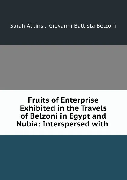 Обложка книги Fruits of Enterprise Exhibited in the Travels of Belzoni in Egypt and Nubia: Interspersed with ., Sarah Atkins