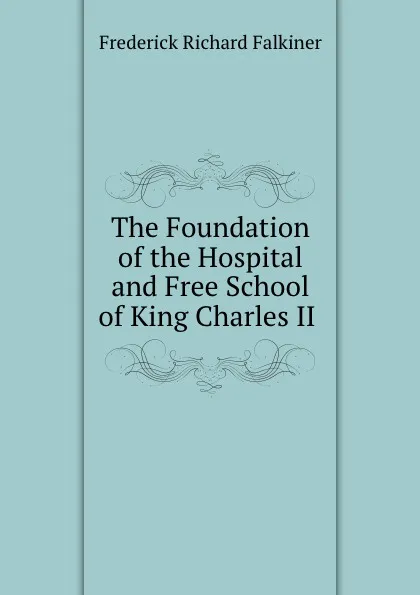 Обложка книги The Foundation of the Hospital and Free School of King Charles II ., Frederick Richard Falkiner