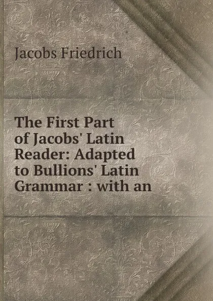 Обложка книги The First Part of Jacobs. Latin Reader: Adapted to Bullions. Latin Grammar : with an ., Jacobs Friedrich