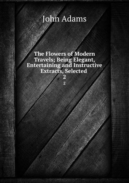 Обложка книги The Flowers of Modern Travels; Being Elegant, Entertaining and Instructive Extracts, Selected . 2, John Adams