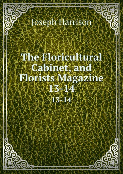 Обложка книги The Floricultural Cabinet, and Florists Magazine. 13-14, Joseph Harrison