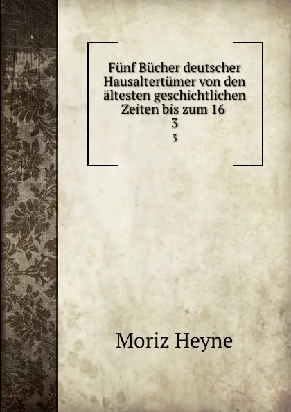 Обложка книги Funf Bucher deutscher Hausaltertumer von den altesten geschichtlichen Zeiten bis zum 16 . 3, Moriz Heyne