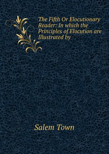 Обложка книги The Fifth Or Elocutionary Reader: In which the Principles of Elocution are Illustrated by ., Salem Town
