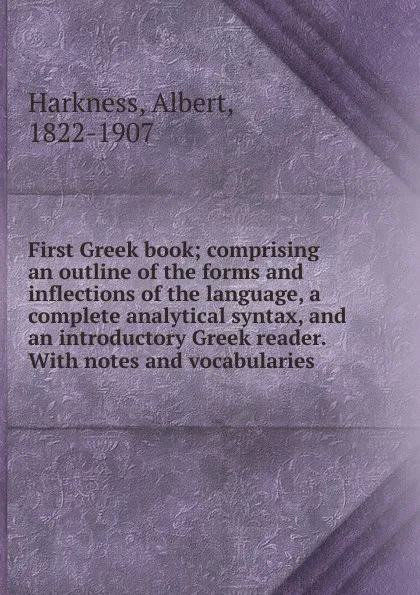 Обложка книги First Greek book; comprising an outline of the forms and inflections of the language, a complete analytical syntax, and an introductory Greek reader. With notes and vocabularies, Albert Harkness