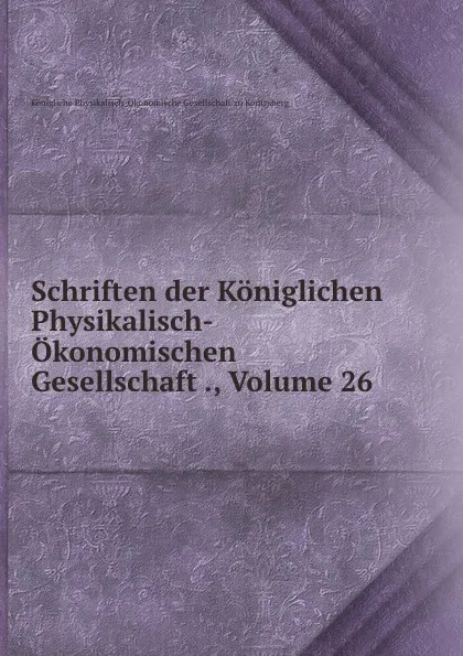 Обложка книги Schriften der Koniglichen Physikalisch-Okonomischen Gesellschaft ., Volume 26, Königliche Physikalisch-Ökonomische Gesellschaft zu Königsberg