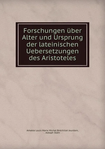 Обложка книги Forschungen uber Alter und Ursprung der lateinischen Uebersetzungen des Aristoteles, Amable Louis Marie Michel Bréchillet Jourdain