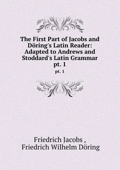 Обложка книги The First Part of Jacobs and Doring.s Latin Reader: Adapted to Andrews and Stoddard.s Latin Grammar. pt. 1, Friedrich Jacobs