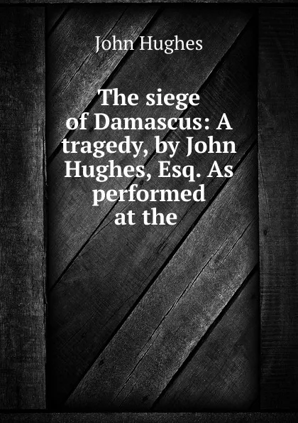 Обложка книги The siege of Damascus: A tragedy, by John Hughes, Esq. As performed at the ., John Hughes