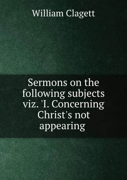 Обложка книги Sermons on the following subjects viz. .I. Concerning Christ.s not appearing ., William Clagett