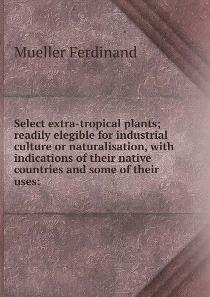 Обложка книги Select extra-tropical plants; readily elegible for industrial culture or naturalisation, with indications of their native countries and some of their uses:, Mueller Ferdinand von