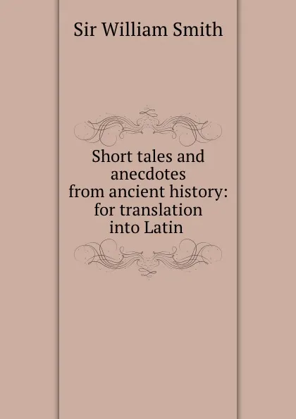 Обложка книги Short tales and anecdotes from ancient history: for translation into Latin ., Smith William