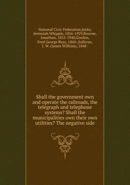 Обложка книги Shall the government own and operate the railroads, the telegraph and telephone systems. Shall the municipalities own their own utilities. The negative side, Jeremiah Whipple Jenks