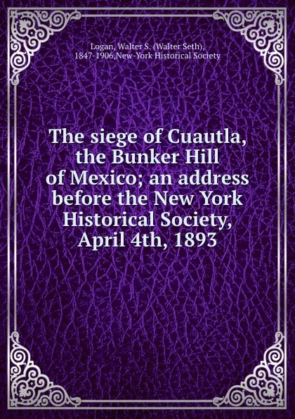 Обложка книги The siege of Cuautla, the Bunker Hill of Mexico; an address before the New York Historical Society, April 4th, 1893, Walter Seth Logan