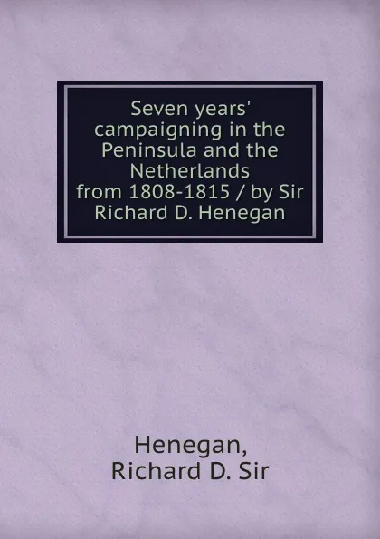 Обложка книги Seven years. campaigning in the Peninsula and the Netherlands from 1808-1815 / by Sir Richard D. Henegan, Richard D. Henegan