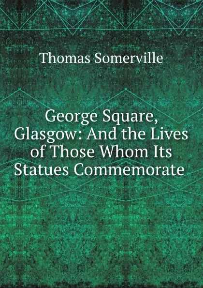 Обложка книги George Square, Glasgow: And the Lives of Those Whom Its Statues Commemorate ., Thomas Somerville