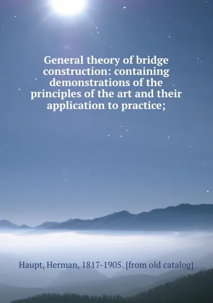 Обложка книги General theory of bridge construction: containing demonstrations of the principles of the art and their application to practice;, Herman Haupt