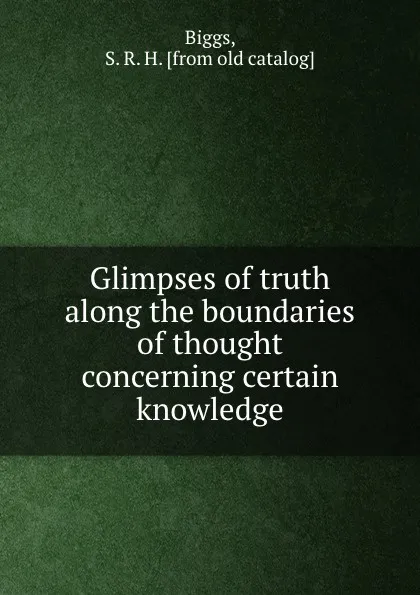 Обложка книги Glimpses of truth along the boundaries of thought concerning certain knowledge, S.R. H. Biggs