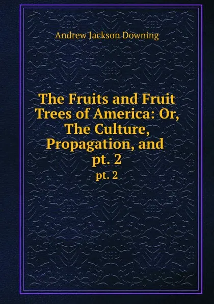 Обложка книги The Fruits and Fruit Trees of America: Or, The Culture, Propagation, and . pt. 2, A.J. Downing