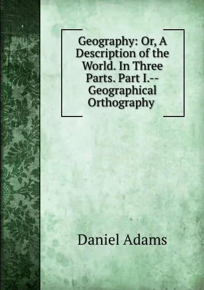 Обложка книги Geography: Or, A Description of the World. In Three Parts. Part I.--Geographical Orthography ., Daniel Adams