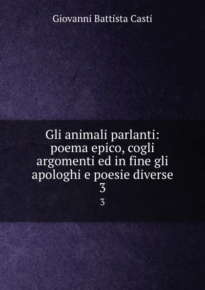 Обложка книги Gli animali parlanti: poema epico, cogli argomenti ed in fine gli apologhi e poesie diverse. 3, Giovanni Battista Casti