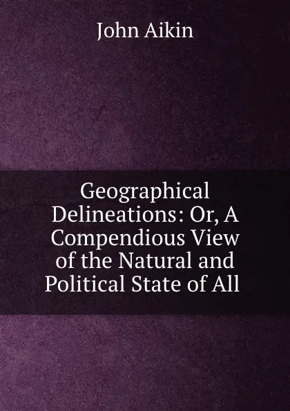 Обложка книги Geographical Delineations: Or, A Compendious View of the Natural and Political State of All ., John Aikin