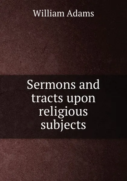 Обложка книги Sermons and tracts upon religious subjects, William Adams