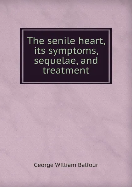 Обложка книги The senile heart, its symptoms, sequelae, and treatment, George William Balfour