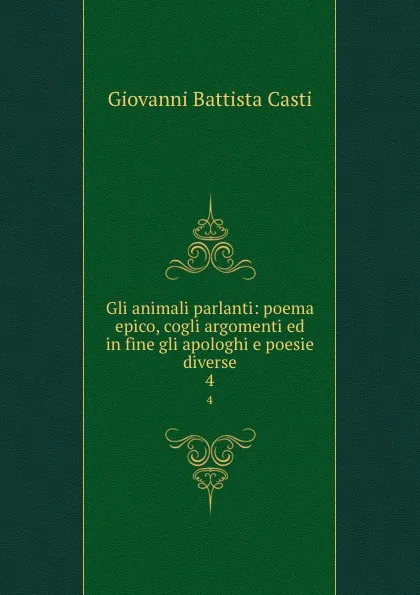 Обложка книги Gli animali parlanti: poema epico, cogli argomenti ed in fine gli apologhi e poesie diverse. 4, Giovanni Battista Casti