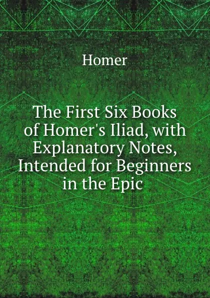 Обложка книги The First Six Books of Homer.s Iliad, with Explanatory Notes, Intended for Beginners in the Epic ., Homer