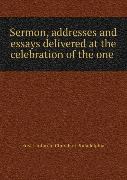 Обложка книги Sermon, addresses and essays delivered at the celebration of the one ., First Unitarian Church of Philadelphia