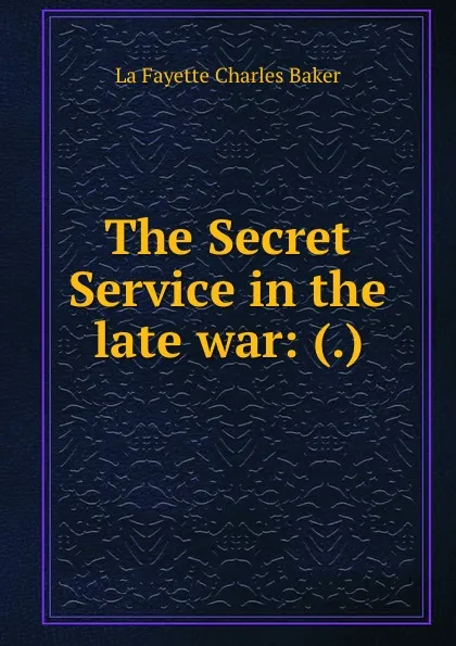 Обложка книги The Secret Service in the late war: (.), Charles Baker La Fayette