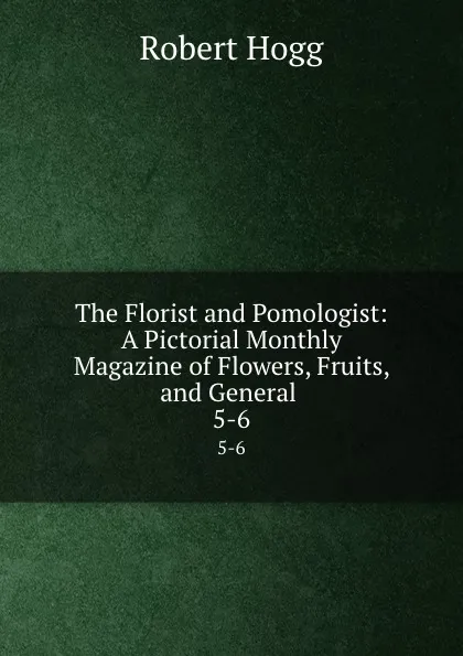 Обложка книги The Florist and Pomologist: A Pictorial Monthly Magazine of Flowers, Fruits, and General . 5-6, Robert Hogg