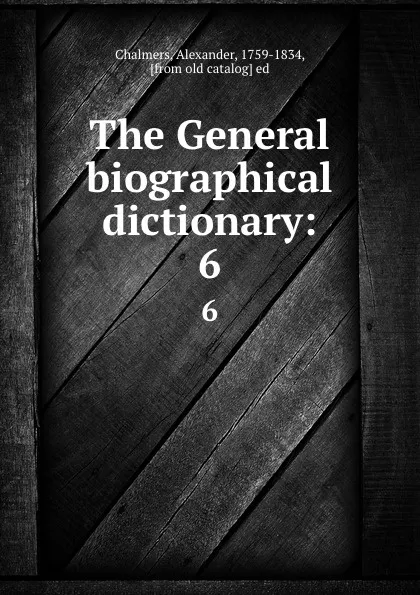 Обложка книги The General biographical dictionary:. 6, Alexander Chalmers