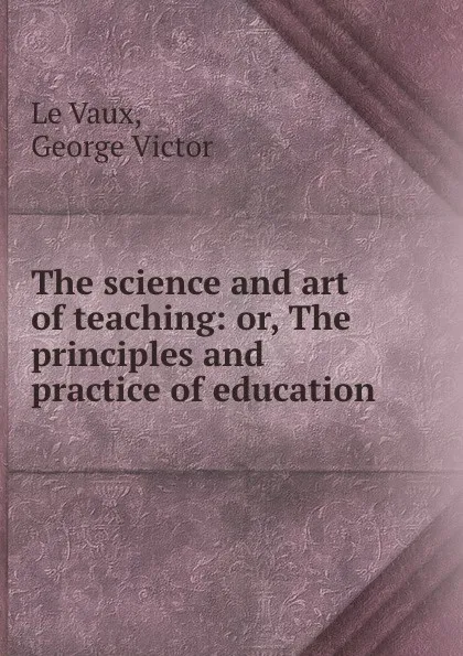 Обложка книги The science and art of teaching: or, The principles and practice of education, George Victor le Vaux