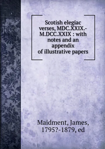 Обложка книги Scotish elegiac verses, MDC.XXIX.-M.DCC.XXIX : with notes and an appendix of illustrative papers, James Maidment