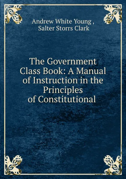 Обложка книги The Government Class Book: A Manual of Instruction in the Principles of Constitutional ., Andrew White Young