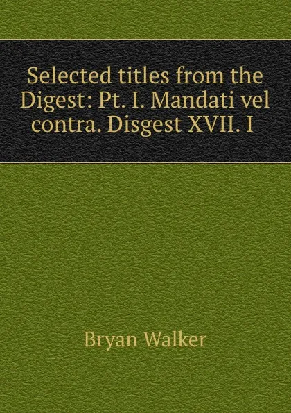 Обложка книги Selected titles from the Digest: Pt. I. Mandati vel contra. Disgest XVII. I ., Bryan Walker