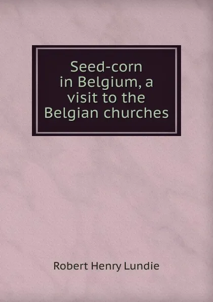 Обложка книги Seed-corn in Belgium, a visit to the Belgian churches, Robert Henry Lundie