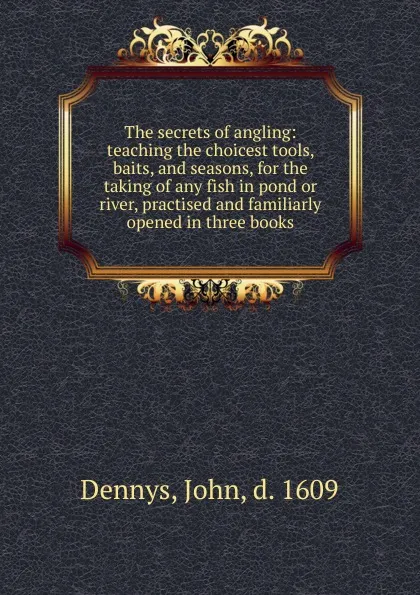 Обложка книги The secrets of angling: teaching the choicest tools, baits, and seasons, for the taking of any fish in pond or river, practised and familiarly opened in three books, John Dennys