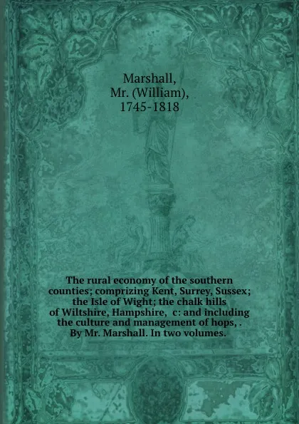 Обложка книги The rural economy of the southern counties; comprizing Kent, Surrey, Sussex; the Isle of Wight; the chalk hills of Wiltshire, Hampshire, .c: and including the culture and management of hops, . By Mr. Marshall. In two volumes., William Marshall