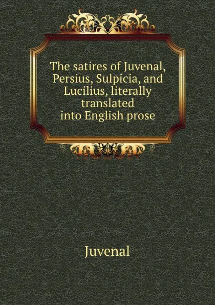 Обложка книги The satires of Juvenal, Persius, Sulpicia, and Lucilius, literally translated into English prose, Juvenal