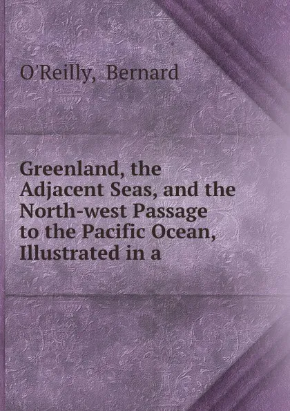 Обложка книги Greenland, the Adjacent Seas, and the North-west Passage to the Pacific Ocean, Illustrated in a ., Bernard O'Reilly